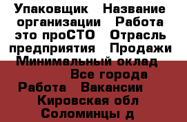 Упаковщик › Название организации ­ Работа-это проСТО › Отрасль предприятия ­ Продажи › Минимальный оклад ­ 23 500 - Все города Работа » Вакансии   . Кировская обл.,Соломинцы д.